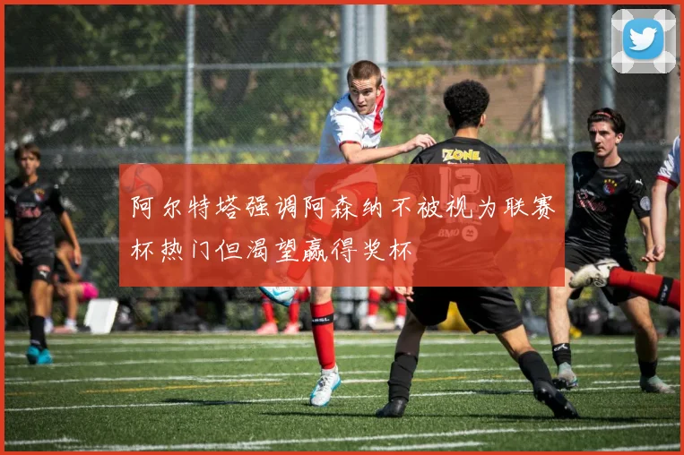 阿尔特塔强调阿森纳不被视为联赛杯热门但渴望赢得奖杯