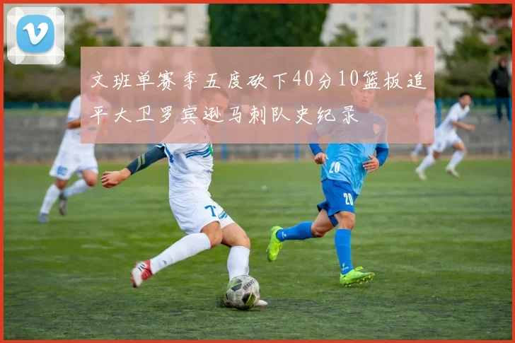 文班单赛季五度砍下40分10篮板追平大卫罗宾逊马刺队史纪录