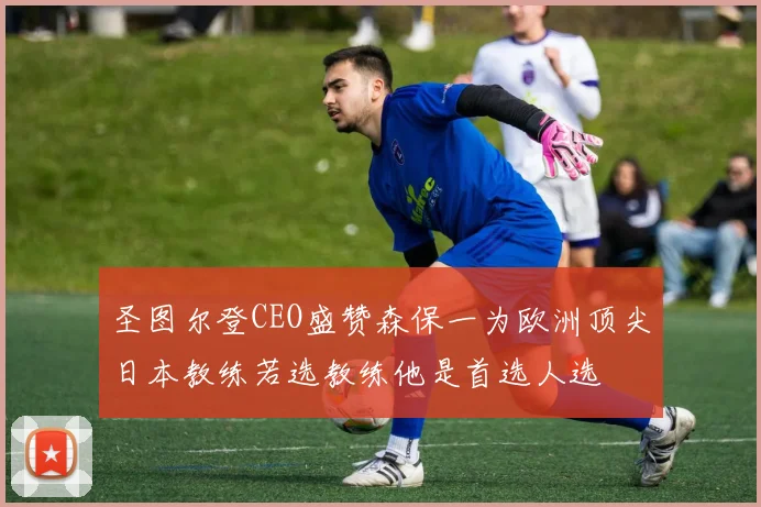 圣图尔登CEO盛赞森保一为欧洲顶尖日本教练若选教练他是首选人选