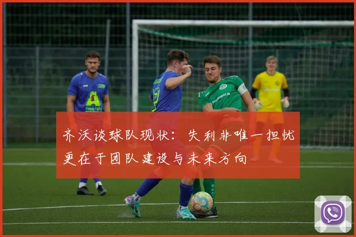 齐沃谈球队现状：失利非唯一担忧更在于团队建设与未来方向