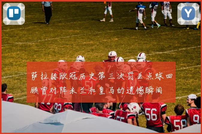 萨拉赫欧冠历史第三次罚丢点球回顾曾对阵米兰和皇马的遗憾瞬间