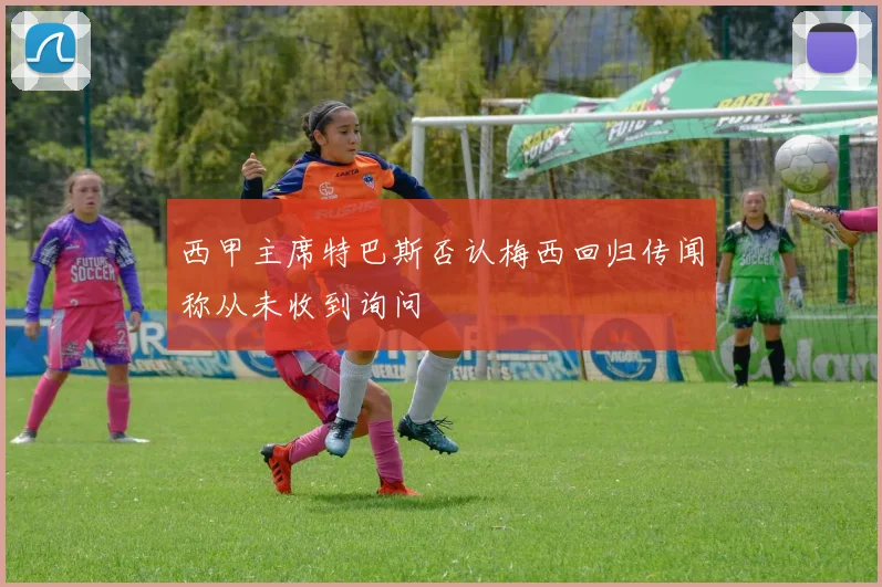 西甲主席特巴斯否认梅西回归传闻称从未收到询问