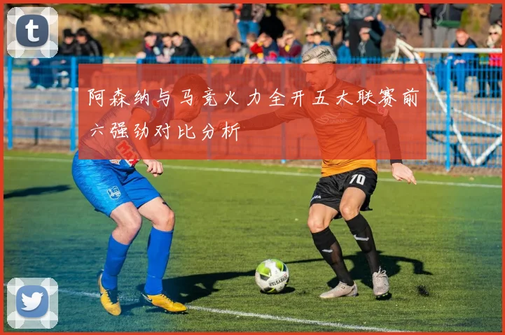 阿森纳与马竞火力全开五大联赛前六强劲对比分析