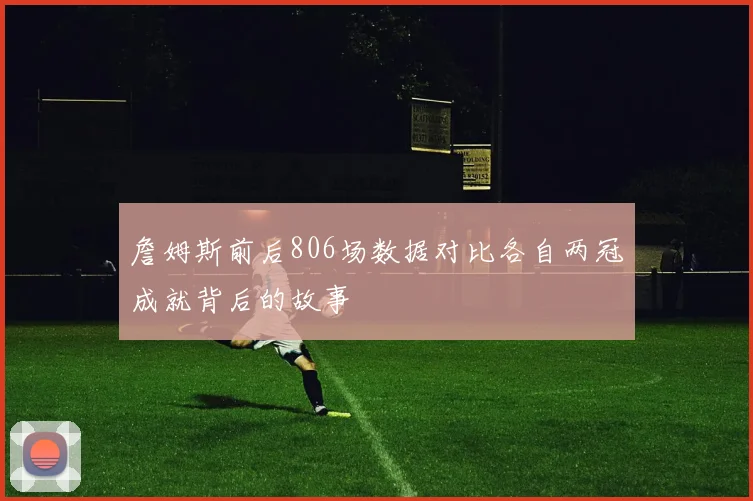 詹姆斯前后806场数据对比各自两冠成就背后的故事