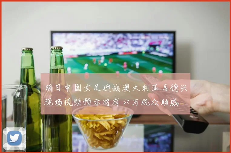 明日中国女足迎战澳大利亚马德兴现场视频预示将有六万观众助威