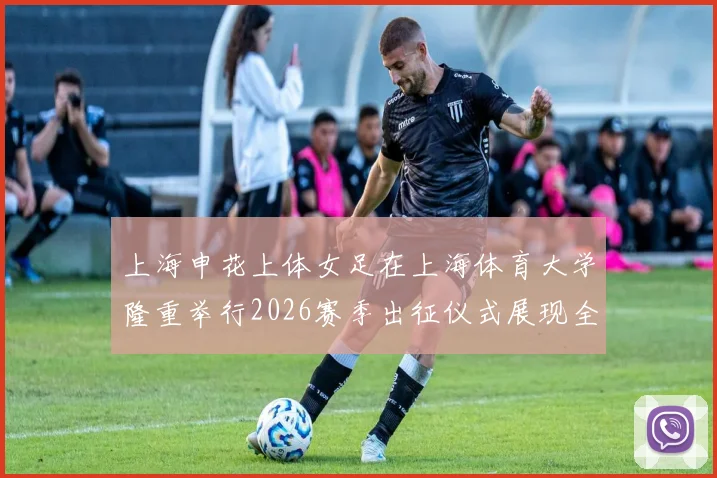 上海申花上体女足在上海体育大学隆重举行2026赛季出征仪式展现全新风貌与决心