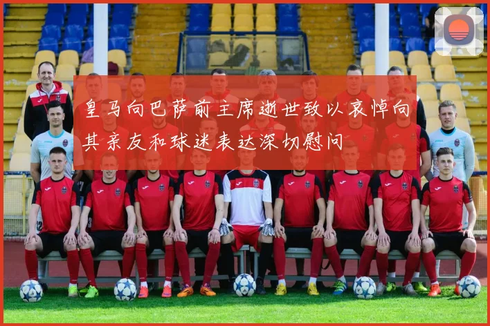 皇马向巴萨前主席逝世致以哀悼向其亲友和球迷表达深切慰问