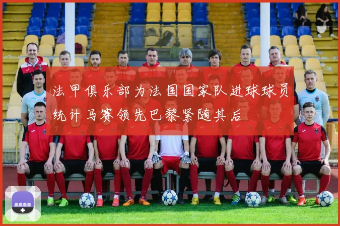 法甲俱乐部为法国国家队进球球员统计马赛领先巴黎紧随其后