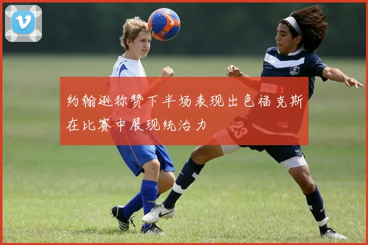 约翰逊称赞下半场表现出色福克斯在比赛中展现统治力