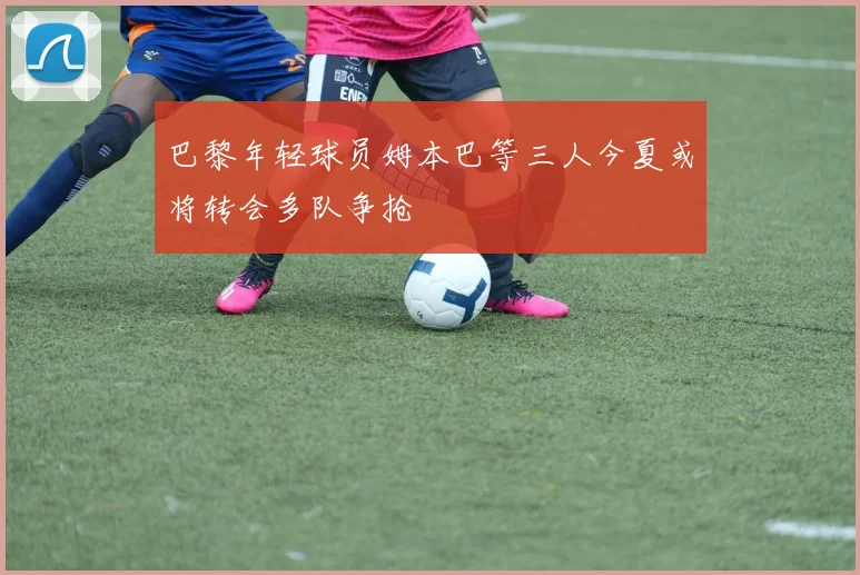 巴黎年轻球员姆本巴等三人今夏或将转会多队争抢
