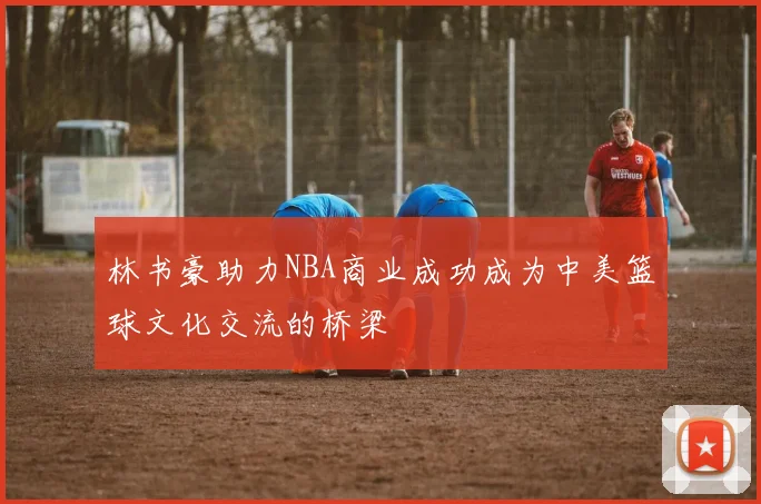 林书豪助力NBA商业成功成为中美篮球文化交流的桥梁