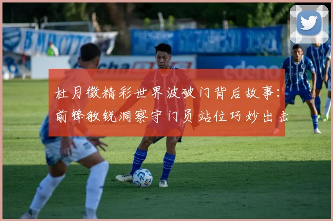 杜月徵精彩世界波破门背后故事：前锋敏锐洞察守门员站位巧妙出击