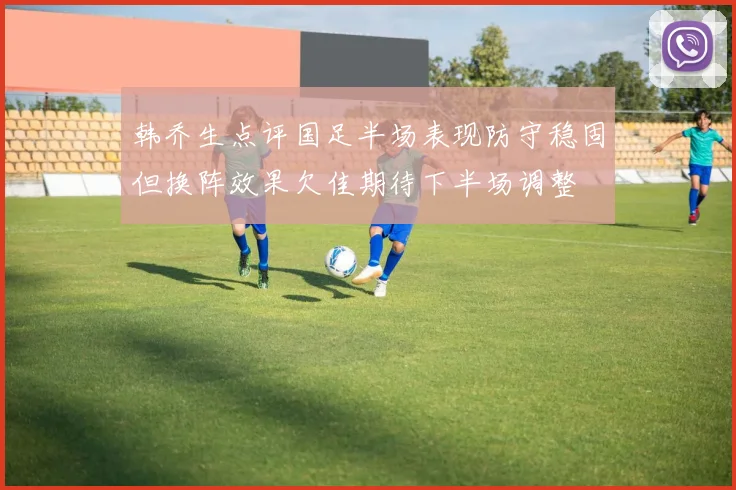 韩乔生点评国足半场表现防守稳固但换阵效果欠佳期待下半场调整