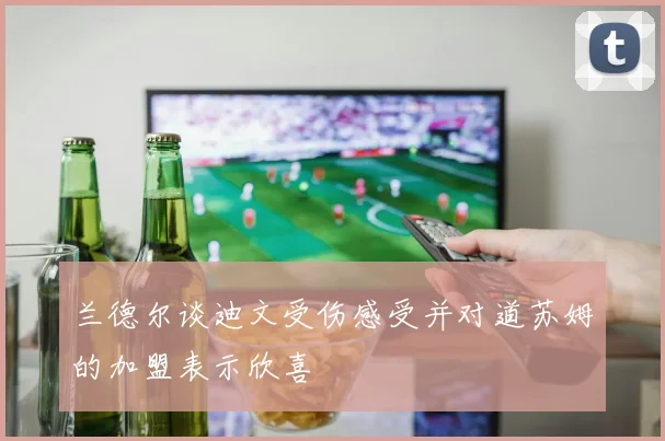兰德尔谈迪文受伤感受并对道苏姆的加盟表示欣喜