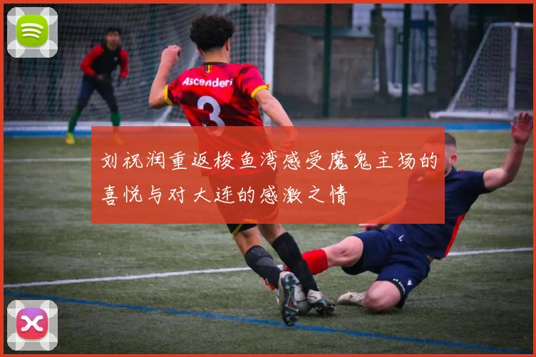 刘祝润重返梭鱼湾感受魔鬼主场的喜悦与对大连的感激之情