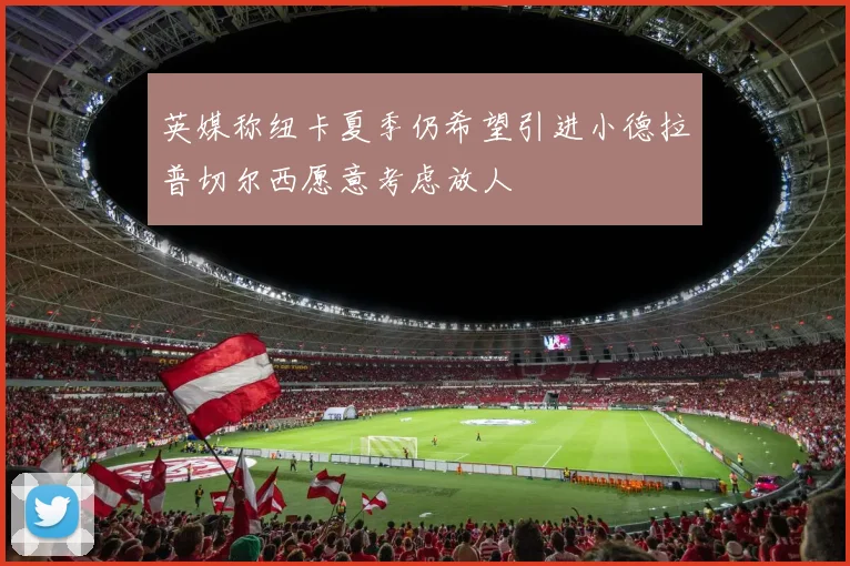 英媒称纽卡夏季仍希望引进小德拉普切尔西愿意考虑放人