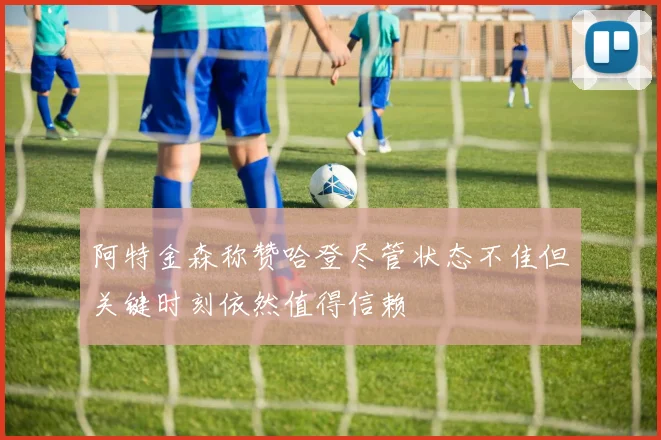 阿特金森称赞哈登尽管状态不佳但关键时刻依然值得信赖